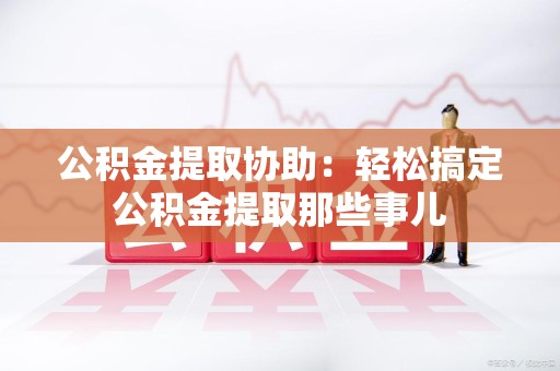 昌江公积金提取协助:轻松搞定公积金提取那些事儿 昌江公积金提取协助:轻松搞定公积金提取那些事儿
