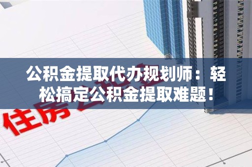 昌江公积金提取代办规划师：轻松搞定公积金提取难题！