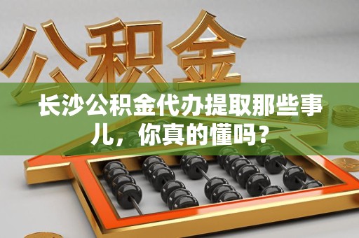 昌江长沙公积金代办提取那些事儿，你真的懂吗？