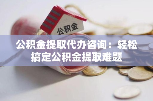 昌江公积金提取代办咨询：轻松搞定公积金提取难题